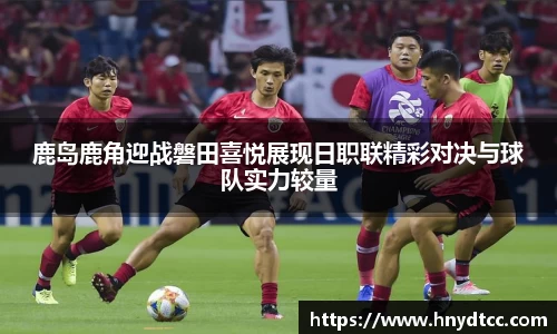 鹿岛鹿角迎战磐田喜悦展现日职联精彩对决与球队实力较量