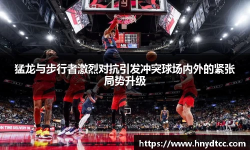 猛龙与步行者激烈对抗引发冲突球场内外的紧张局势升级
