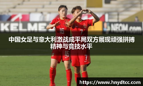 中国女足与意大利激战成平局双方展现顽强拼搏精神与竞技水平