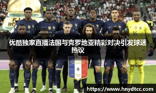 优酷独家直播法国与克罗地亚精彩对决引发球迷热议
