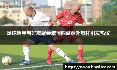 足球明星与好友聚会激情四溢意外爆杆引发热议