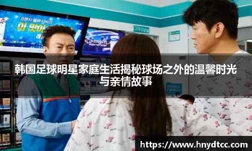 韩国足球明星家庭生活揭秘球场之外的温馨时光与亲情故事